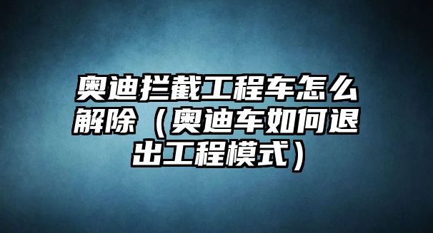 奧迪攔截工程車怎么解除（奧迪車如何退出工程模式）