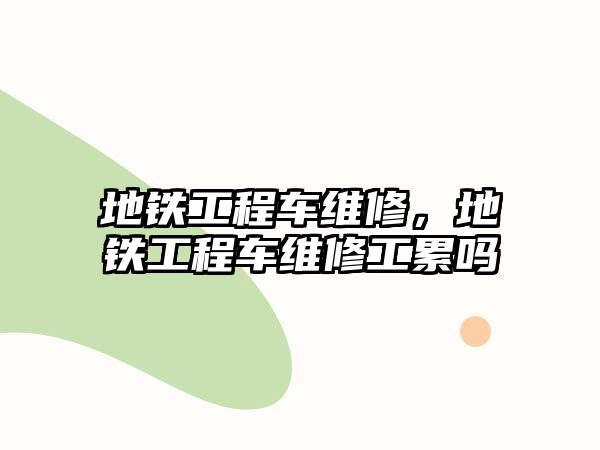 地鐵工程車維修，地鐵工程車維修工累嗎