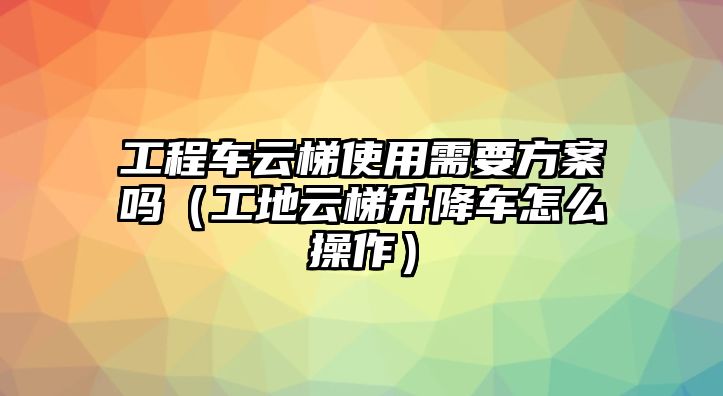 工程車云梯使用需要方案嗎（工地云梯升降車怎么操作）