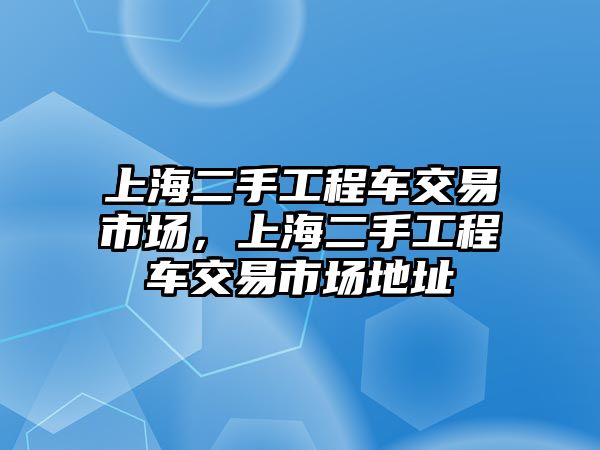 上海二手工程車交易市場，上海二手工程車交易市場地址