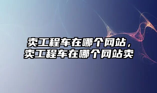 賣工程車在哪個網(wǎng)站，賣工程車在哪個網(wǎng)站賣