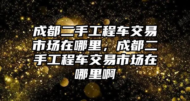 成都二手工程車交易市場在哪里，成都二手工程車交易市場在哪里啊