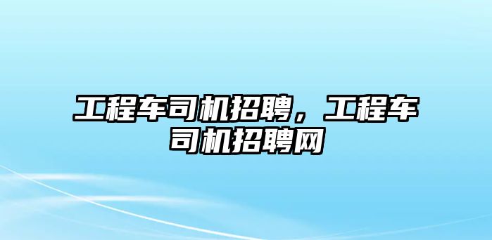 工程車司機招聘，工程車司機招聘網(wǎng)