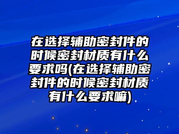 在選擇輔助密封件的時(shí)候密封材質(zhì)有什么要求嗎(在選擇輔助密封件的時(shí)候密封材質(zhì)有什么要求嘛)