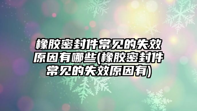 橡膠密封件常見的失效原因有哪些(橡膠密封件常見的失效原因有)