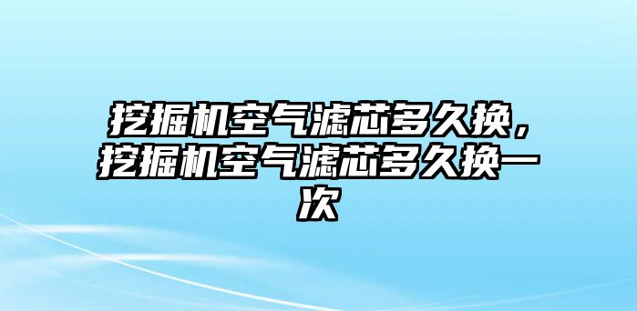 挖掘機空氣濾芯多久換，挖掘機空氣濾芯多久換一次