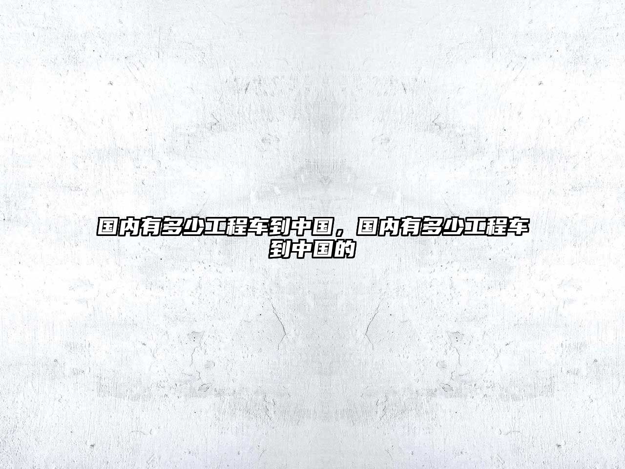 國(guó)內(nèi)有多少工程車到中國(guó)，國(guó)內(nèi)有多少工程車到中國(guó)的