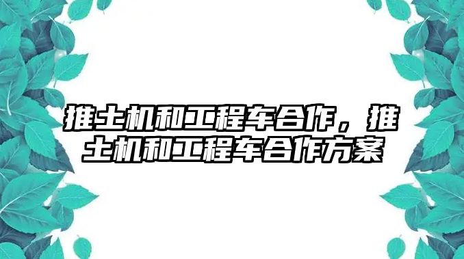 推土機(jī)和工程車合作，推土機(jī)和工程車合作方案