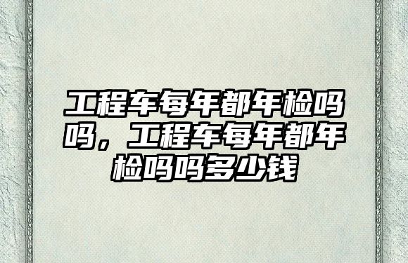 工程車每年都年檢嗎嗎，工程車每年都年檢嗎嗎多少錢