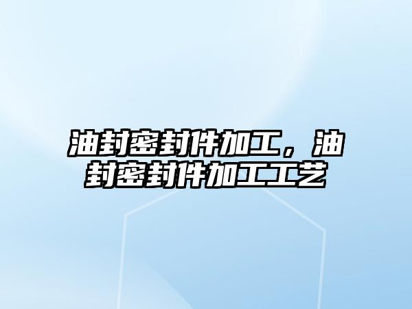 油封密封件加工，油封密封件加工工藝