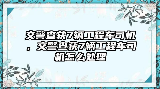 交警查獲7輛工程車司機(jī)，交警查獲7輛工程車司機(jī)怎么處理