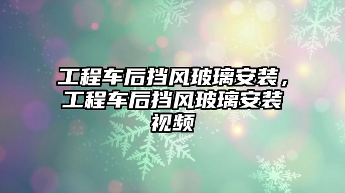 工程車后擋風(fēng)玻璃安裝，工程車后擋風(fēng)玻璃安裝視頻