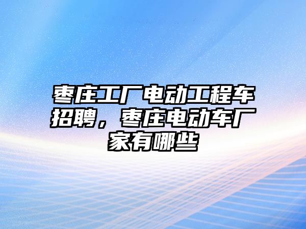 棗莊工廠電動(dòng)工程車招聘，棗莊電動(dòng)車廠家有哪些