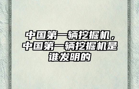 中國第一輛挖掘機(jī)，中國第一輛挖掘機(jī)是誰發(fā)明的