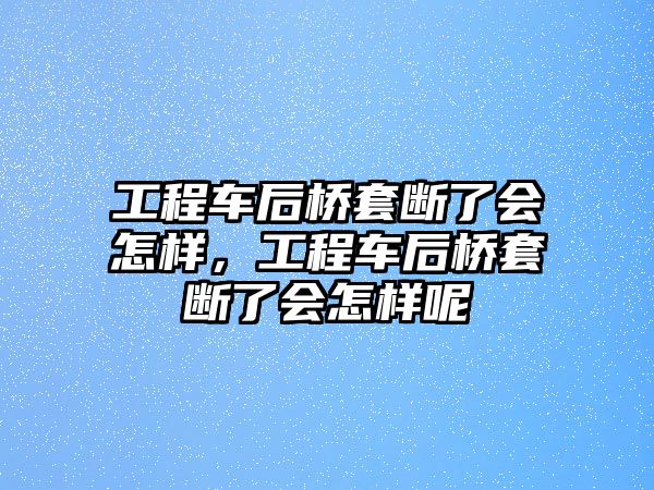 工程車后橋套斷了會怎樣，工程車后橋套斷了會怎樣呢