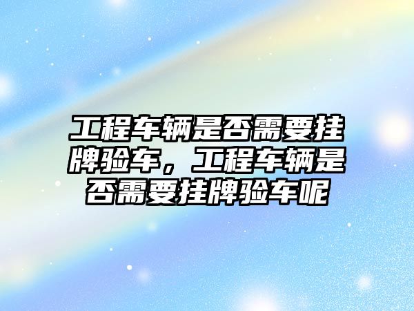 工程車輛是否需要掛牌驗(yàn)車，工程車輛是否需要掛牌驗(yàn)車呢