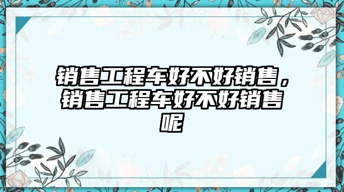 銷售工程車好不好銷售，銷售工程車好不好銷售呢