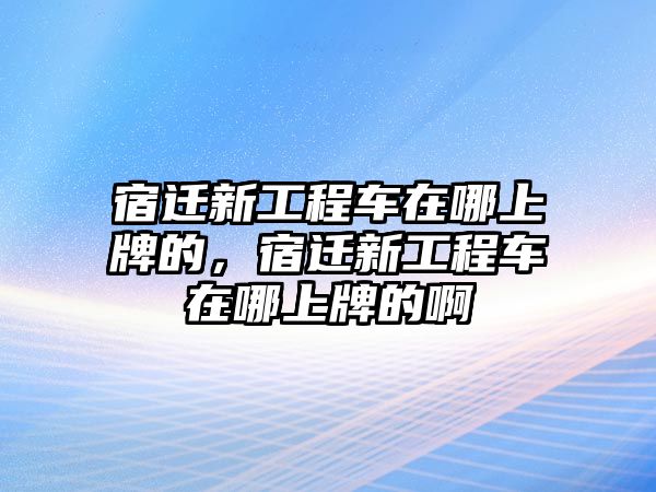 宿遷新工程車在哪上牌的，宿遷新工程車在哪上牌的啊