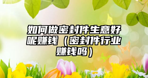 如何做密封件生意好呢賺錢（密封件行業(yè)賺錢嗎）